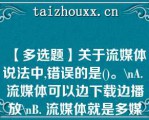 【多选题】关于流媒体说法中,错误的是()。\（）A. 流媒体可以边下载边播放\（）B. 流媒体就是多媒体\（）C. 流媒体就是需要先下载再播放的媒体\（）D. 因为是流媒体，所以不需要压缩信息\（）