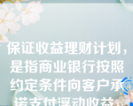 保证收益理财计划，是指商业银行按照约定条件向客户承诺支付浮动收益，银行承担由此产生的投资风险，或银行按照约定条件向客户承诺支付最低收益并承担相关风险，其他投资收益由银行和客户按照合同约定分配，并共同承担相关投资风险的理财计划。