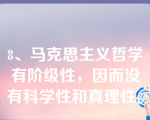 8、马克思主义哲学有阶级性，因而没有科学性和真理性。