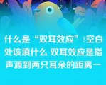 什么是“双耳效应”?空白处该填什么 双耳效应是指声源到两只耳朵的距离一