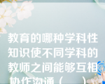 教育的哪种学科性知识使不同学科的教师之间能够互相协作沟通（    ）。