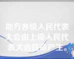 地方各级人民代表大会由上级人民代表大会任命产生。