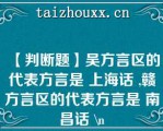 【判断题】吴方言区的代表方言是 上海话 ,赣方言区的代表方言是 南昌话 \（）