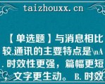 【单选题】与消息相比较,通讯的主要特点是\（）A. 时效性更强，篇幅更短，文字更生动。 B. 时效性弱，篇幅更长，文字更生动。 C. 时效性相似，篇幅差不多，文字更简炼。 D. 时效性较弱，长短灵活，文字更生动\（）