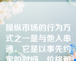 操纵市场的行为方式之一是与他人串通，它是以事先约定的时间、价格和方式相互进行证券交易，影响证券交易价格或者证券交易量。