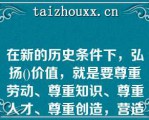 在新的历史条件下，弘扬()价值，就是要尊重劳动、尊重知识、尊重人才、尊重创造，营造劳动光荣、创造伟大的社会氛围