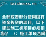 全部或者部分使用国有资金投资的项目，以下哪些施工类项目必须招标？   A：施工单项合同估算价200万元  B：施工单项合同估算价300万元  C：施工单项合同估算价500万元  D：施工单项合同估算价600万元  