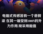 电阻式传感器有一个悬臂梁 在其一端受到1000N的外力作用.现采用阻值