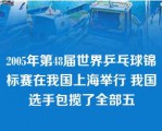 2005年第48届世界乒乓球锦标赛在我国上海举行 我国选手包揽了全部五