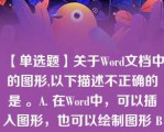 【单选题】关于Word文档中的图形,以下描述不正确的是 。A. 在Word中，可以插入图形，也可以绘制图形 B. 在Word中可以插入剪辑库中的图形，也可以插入图形文件的图形 C. 对文档中的图形可以进行缩放，裁剪等操作 D. 对插入文档的图形，上下可环绕文字，左右不能环绕文字