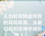 主治肝肾阴虚所致的耳鸣耳聋、头晕目眩的常用中成药是（）。