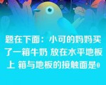 题在下面：小可的妈妈买了一箱牛奶 放在水平地板上 箱与地板的接触面是0