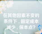 在其他因素不变的条件下 , 固定成本减少 , 保本点？