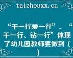 “干一行爱一行”、“干一行、钻一行”体现了幼儿园教师要做到（）