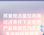 质量观念是在市场经济条件下企业把产品质量作为企业生命的经营思想