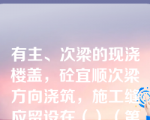 有主、次梁的现浇楼盖，砼宜顺次梁方向浇筑，施工缝应留设在（）（第七章知识点9施工缝）