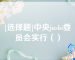 [选择题]中央jushi委员会实行（）