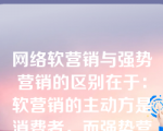 网络软营销与强势营销的区别在于：软营销的主动方是消费者，而强势营销的主动方是企业。