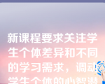 新课程要求关注学生个体差异和不同的学习需求，调动学生个体的心智潜能，在提出问题、分析问题、解决问题和进行学习效果评估的过程中，关注学生个体差异和不同的学习需求。