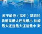 原子能级（高中）基态的轨道是最大还是最小 动能最大还是最大还是最小 激