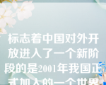 标志着中国对外开放进入了一个新阶段的是2001年我国正式加入的一个世界组织是：