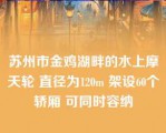 苏州市金鸡湖畔的水上摩天轮 直径为120m 架设60个轿厢 可同时容纳