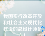 我国实行改革开放和社会主义现代化建设的总设计师是（）。