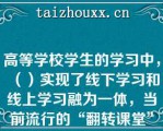 高等学校学生的学习中，（）实现了线下学习和线上学习融为一体，当前流行的“翻转课堂”就是该种学习的体验