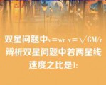 双星问题中v=wr v=√GM/r辨析双星问题中若两星线速度之比是1: