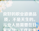 良好的职业道德品质，不是天生的。从业人员需要在日常学习、工作和生活中按照职业道德规范的要求，不断地进行（  ）。