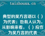 典型的吴方言语以（）为代表；也有人认为，从影响来看，（）应作为吴方言的代表