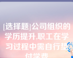 [选择题]公司组织的学历提升,职工在学习过程中需自行垫付学费