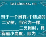 对于一个具有个结点的二叉树，当它为一棵__________二叉树时，具有最小高度，即为__________当它为一棵单支树时具有__________高度，即为__________