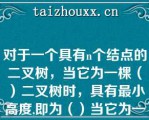 对于一个具有个结点的二叉树，当它为一棵（）二叉树时，具有最小高度,即为（）当它为一棵单支树时具有（）高度，即为（）.