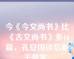 今《今文尚书》比《古文尚书》多16篇，孔安国读后献于皇家。