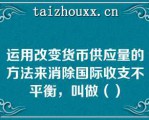 运用改变货币供应量的方法来消除国际收支不平衡，叫做（）