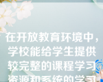 在开放教育环境中，学校能给学生提供较完整的课程学习资源和系统的学习支持服务，除了网上辅导文本，还有音像教材、IP课件、CAI课件等。