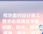 楼地面的设计施工要求必须满足平整、耐磨，防水、隔声、保温、防火，具有经济合理性。