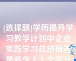 [选择题]学历提升学习教学计划中企业实践学习总结报告是多少（）个学分此题未答单选题（0.5分）