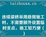 连续梁桥采用悬臂施工时，不需要额外设置临时支点，施工较方便（）