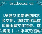 1.吴越文化是典型的水乡文化，滇黔文化具有边陲山寨文化特征。这说明（ ) A.中华文化具有明显的区域特征 B.中华文化源远流长，博大精深 C.中华文化具有明显的民族特征 D.我国各地区文化各具特色,互不相容\    A、中华文化具有明显的区域特征\    B、中华文化源远流长，博大精深\    C、中华文化具有明显的民族特征\    D、我国各地区文化各具特色,互不相容