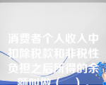 消费者个人收入中扣除税款和非税性负担之后所得的余额叫做（   ）。