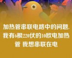 加热管串联电路中的问题.我有6根220伏的10欧电加热管 我想串联在电