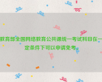 教育部全国网络教育公共课统一考试科目在一定条件下可以申请免考。