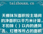 天棚抹灰面积按主墙间的净面积以平方米计算，不扣除（）以内的通风孔、灯槽等所占的面积