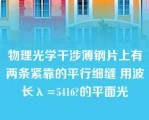 物理光学干涉薄钢片上有两条紧靠的平行细缝 用波长λ=5416?的平面光