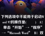 下列选项中不能用于启动Word 97的操作是(        )   A：单击“开始”→“程序”→“Microsoft Word”  B：双击Windows桌面上的Word快捷方式图标  C：单击任务栏中的Word快捷方式图标  D：单击Windows桌面上的Word快捷方式图标  