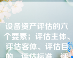 设备资产评估的六个要素；评估主体、评估客体、评估目的、评估标准、评估时法定或公允的程序、评估内容。（）