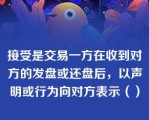 接受是交易一方在收到对方的发盘或还盘后，以声明或行为向对方表示（）