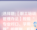 [选择题]【职工培训管理办法】按照“专业对口、学用一致”的原则，积极引导和鼓励在职工参加专业学历教育，提升职工专业知识和学历层次